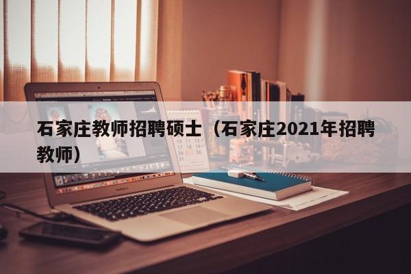 石家庄教师招聘硕士（石家庄2021年招聘教师）-第1张图片-公办高校硕士招聘信息-最新高校硕士招聘信息-公办高校招聘条件