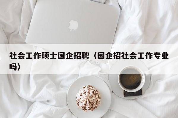 社会工作硕士国企招聘（国企招社会工作专业吗）-第1张图片-公办高校硕士招聘信息-最新高校硕士招聘信息-公办高校招聘条件