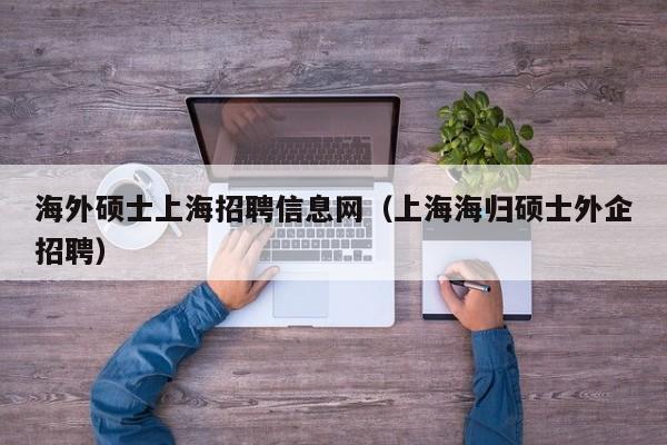 海外硕士上海招聘信息网（上海海归硕士外企招聘）-第1张图片-公办高校硕士招聘信息-最新高校硕士招聘信息-公办高校招聘条件