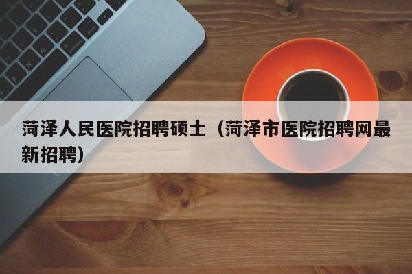 菏泽人民医院招聘硕士（菏泽市医院招聘网最新招聘）-第1张图片-公办高校硕士招聘信息-最新高校硕士招聘信息-公办高校招聘条件