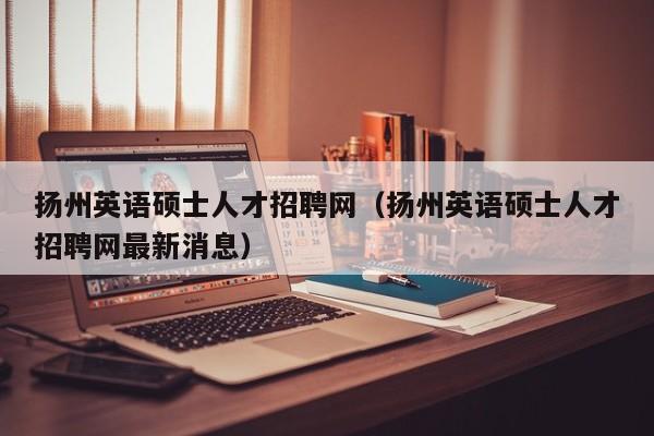 扬州英语硕士人才招聘网（扬州英语硕士人才招聘网最新消息）-第1张图片-公办高校硕士招聘信息-最新高校硕士招聘信息-公办高校招聘条件