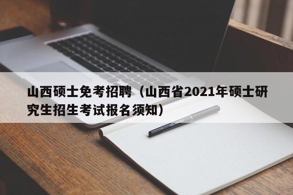 山西硕士免考招聘（山西省2021年硕士研究生招生考试报名须知）-第1张图片-公办高校硕士招聘信息-最新高校硕士招聘信息-公办高校招聘条件