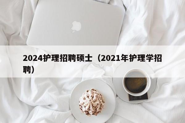 2024护理招聘硕士（2021年护理学招聘）-第1张图片-公办高校硕士招聘信息-最新高校硕士招聘信息-公办高校招聘条件