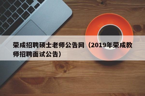 荣成招聘硕士老师公告网（2019年荣成教师招聘面试公告）-第1张图片-公办高校硕士招聘信息-最新高校硕士招聘信息-公办高校招聘条件