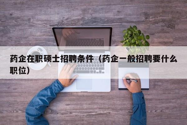 药企在职硕士招聘条件（药企一般招聘要什么职位）-第1张图片-公办高校硕士招聘信息-最新高校硕士招聘信息-公办高校招聘条件