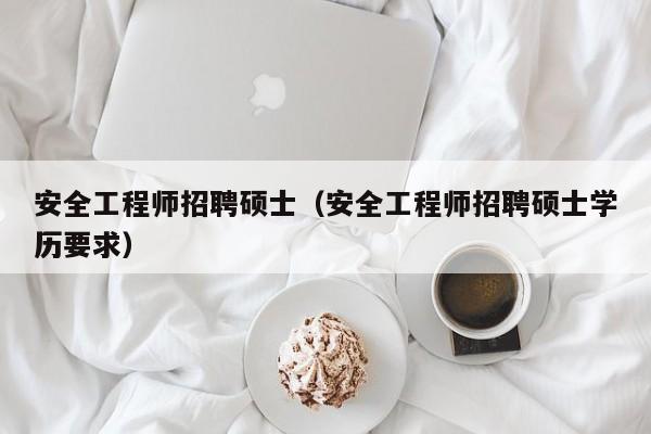 安全工程师招聘硕士（安全工程师招聘硕士学历要求）-第1张图片-公办高校硕士招聘信息-最新高校硕士招聘信息-公办高校招聘条件