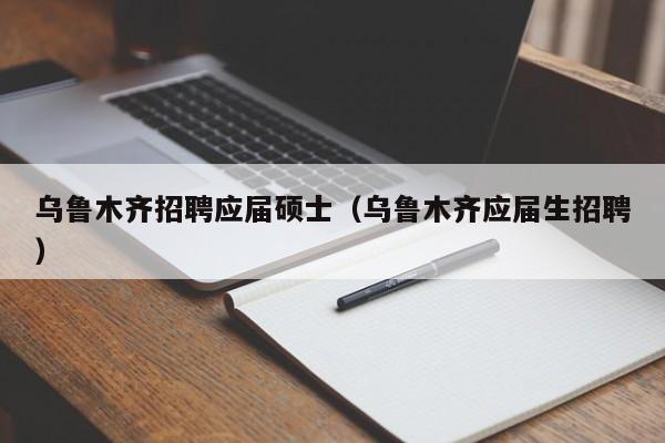 乌鲁木齐招聘应届硕士（乌鲁木齐应届生招聘）-第1张图片-公办高校硕士招聘信息-最新高校硕士招聘信息-公办高校招聘条件