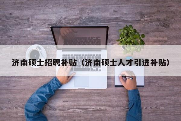 济南硕士招聘补贴（济南硕士人才引进补贴）-第1张图片-公办高校硕士招聘信息-最新高校硕士招聘信息-公办高校招聘条件