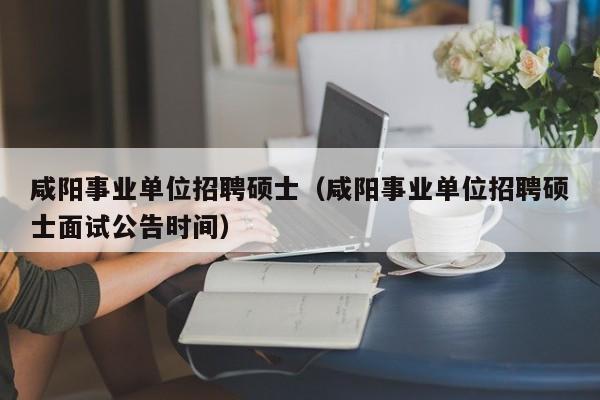 咸阳事业单位招聘硕士（咸阳事业单位招聘硕士面试公告时间）-第1张图片-公办高校硕士招聘信息-最新高校硕士招聘信息-公办高校招聘条件