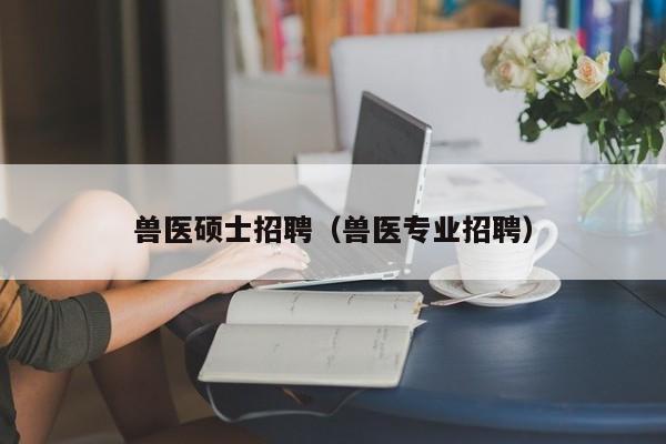 兽医硕士招聘（兽医专业招聘）-第1张图片-公办高校硕士招聘信息-最新高校硕士招聘信息-公办高校招聘条件