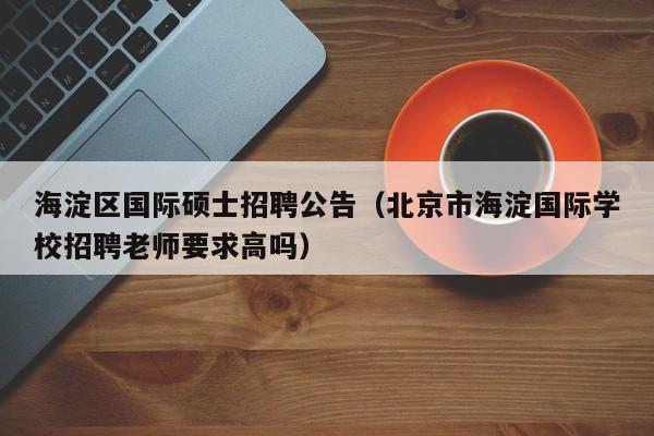 海淀区国际硕士招聘公告（北京市海淀国际学校招聘老师要求高吗）-第1张图片-公办高校硕士招聘信息-最新高校硕士招聘信息-公办高校招聘条件