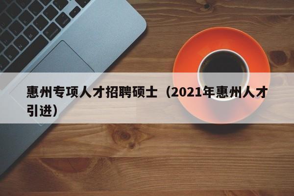 惠州专项人才招聘硕士（2021年惠州人才引进）-第1张图片-公办高校硕士招聘信息-最新高校硕士招聘信息-公办高校招聘条件