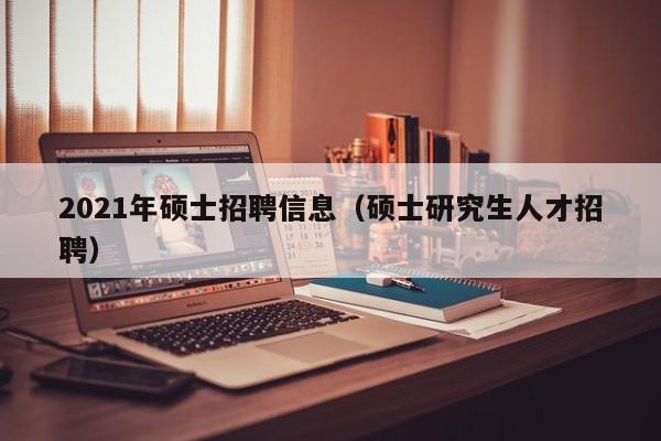2021年硕士招聘信息（硕士研究生人才招聘）-第1张图片-公办高校硕士招聘信息-最新高校硕士招聘信息-公办高校招聘条件
