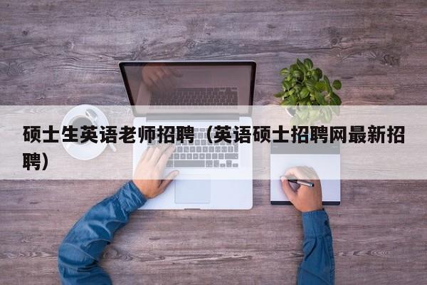 硕士生英语老师招聘（英语硕士招聘网最新招聘）-第1张图片-公办高校硕士招聘信息-最新高校硕士招聘信息-公办高校招聘条件