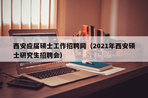 西安应届硕士工作招聘网（2021年西安硕士研究生招聘会）-第1张图片-公办高校硕士招聘信息-最新高校硕士招聘信息-公办高校招聘条件