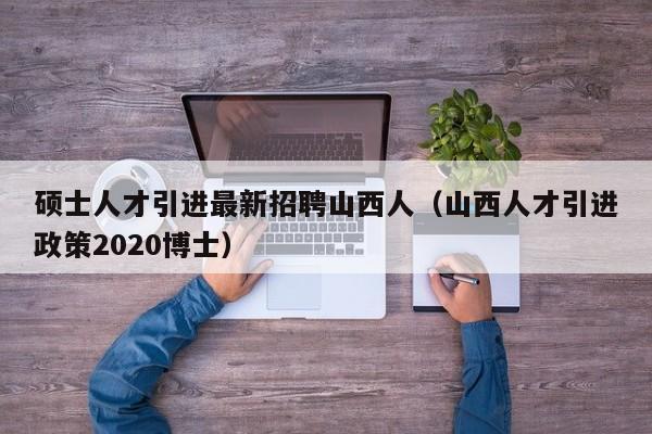 硕士人才引进最新招聘山西人（山西人才引进政策2020博士）-第1张图片-公办高校硕士招聘信息-最新高校硕士招聘信息-公办高校招聘条件
