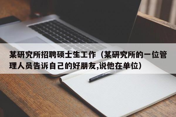 某研究所招聘硕士生工作（某研究所的一位管理人员告诉自己的好朋友,说他在单位）-第1张图片-公办高校硕士招聘信息-最新高校硕士招聘信息-公办高校招聘条件
