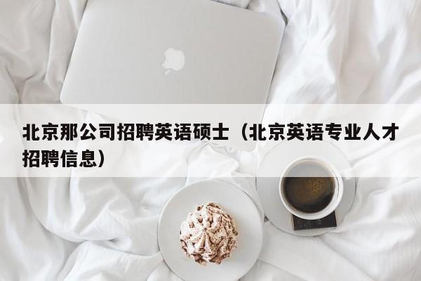北京那公司招聘英语硕士（北京英语专业人才招聘信息）-第1张图片-公办高校硕士招聘信息-最新高校硕士招聘信息-公办高校招聘条件