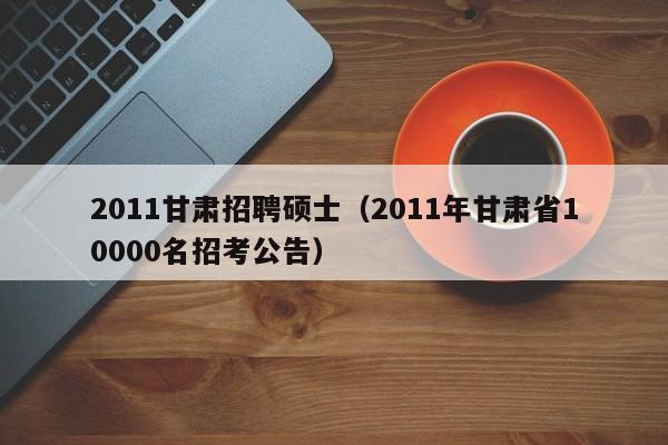 2011甘肃招聘硕士（2011年甘肃省10000名招考公告）-第1张图片-公办高校硕士招聘信息-最新高校硕士招聘信息-公办高校招聘条件