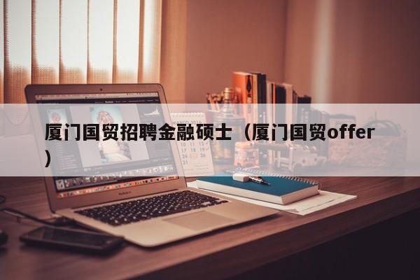 厦门国贸招聘金融硕士（厦门国贸offer）-第1张图片-公办高校硕士招聘信息-最新高校硕士招聘信息-公办高校招聘条件