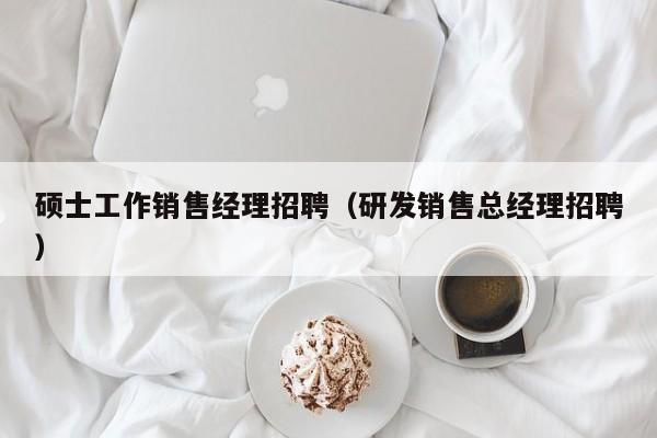 硕士工作销售经理招聘（研发销售总经理招聘）-第1张图片-公办高校硕士招聘信息-最新高校硕士招聘信息-公办高校招聘条件