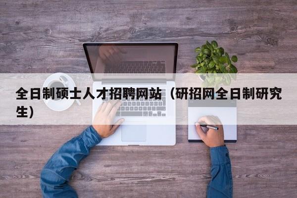 全日制硕士人才招聘网站（研招网全日制研究生）-第1张图片-公办高校硕士招聘信息-最新高校硕士招聘信息-公办高校招聘条件