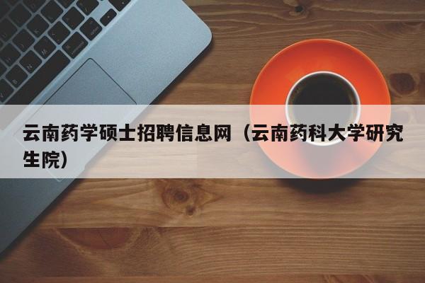 云南药学硕士招聘信息网（云南药科大学研究生院）-第1张图片-公办高校硕士招聘信息-最新高校硕士招聘信息-公办高校招聘条件