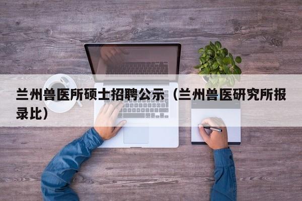 兰州兽医所硕士招聘公示（兰州兽医研究所报录比）-第1张图片-公办高校硕士招聘信息-最新高校硕士招聘信息-公办高校招聘条件