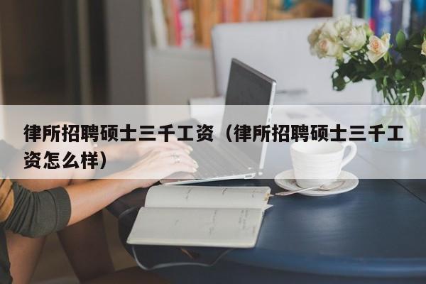 律所招聘硕士三千工资（律所招聘硕士三千工资怎么样）-第1张图片-公办高校硕士招聘信息-最新高校硕士招聘信息-公办高校招聘条件