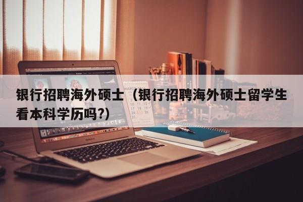 银行招聘海外硕士（银行招聘海外硕士留学生看本科学历吗?）-第1张图片-公办高校硕士招聘信息-最新高校硕士招聘信息-公办高校招聘条件