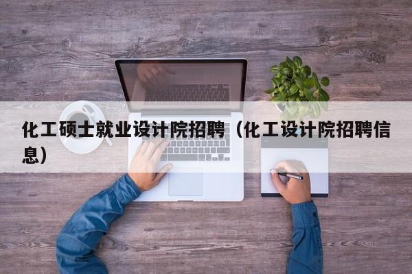 化工硕士就业设计院招聘（化工设计院招聘信息）-第1张图片-公办高校硕士招聘信息-最新高校硕士招聘信息-公办高校招聘条件