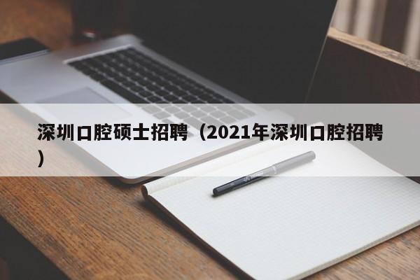 深圳口腔硕士招聘（2021年深圳口腔招聘）-第1张图片-公办高校硕士招聘信息-最新高校硕士招聘信息-公办高校招聘条件