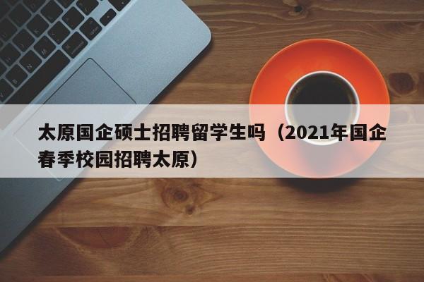 太原国企硕士招聘留学生吗（2021年国企春季校园招聘太原）-第1张图片-公办高校硕士招聘信息-最新高校硕士招聘信息-公办高校招聘条件
