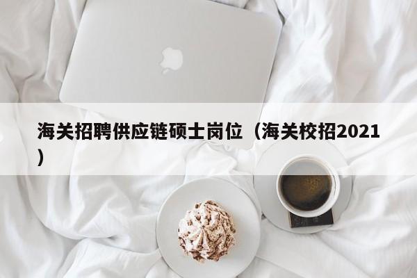 海关招聘供应链硕士岗位（海关校招2021）-第1张图片-公办高校硕士招聘信息-最新高校硕士招聘信息-公办高校招聘条件