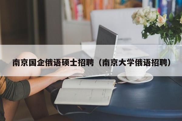 南京国企俄语硕士招聘（南京大学俄语招聘）-第1张图片-公办高校硕士招聘信息-最新高校硕士招聘信息-公办高校招聘条件