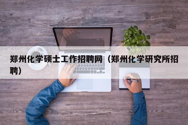 郑州化学硕士工作招聘网（郑州化学研究所招聘）-第1张图片-公办高校硕士招聘信息-最新高校硕士招聘信息-公办高校招聘条件