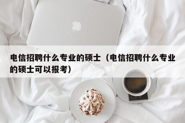 电信招聘什么专业的硕士（电信招聘什么专业的硕士可以报考）-第1张图片-公办高校硕士招聘信息-最新高校硕士招聘信息-公办高校招聘条件