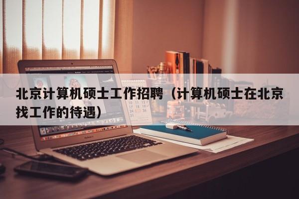 北京计算机硕士工作招聘（计算机硕士在北京找工作的待遇）-第1张图片-公办高校硕士招聘信息-最新高校硕士招聘信息-公办高校招聘条件