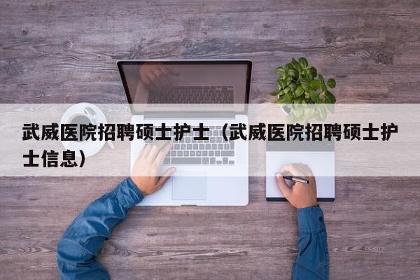 武威医院招聘硕士护士（武威医院招聘硕士护士信息）-第1张图片-公办高校硕士招聘信息-最新高校硕士招聘信息-公办高校招聘条件