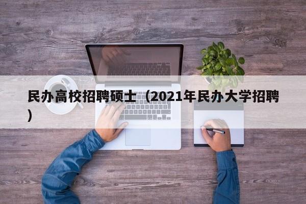 民办高校招聘硕士（2021年民办大学招聘）-第1张图片-公办高校硕士招聘信息-最新高校硕士招聘信息-公办高校招聘条件