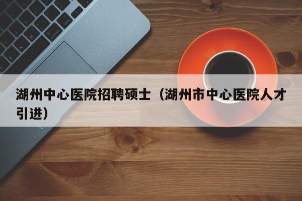湖州中心医院招聘硕士（湖州市中心医院人才引进）-第1张图片-公办高校硕士招聘信息-最新高校硕士招聘信息-公办高校招聘条件
