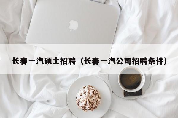 长春一汽硕士招聘（长春一汽公司招聘条件）-第1张图片-公办高校硕士招聘信息-最新高校硕士招聘信息-公办高校招聘条件