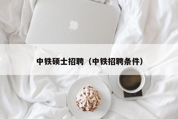 中铁硕士招聘（中铁招聘条件）-第1张图片-公办高校硕士招聘信息-最新高校硕士招聘信息-公办高校招聘条件
