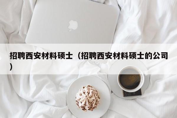 招聘西安材料硕士（招聘西安材料硕士的公司）-第1张图片-公办高校硕士招聘信息-最新高校硕士招聘信息-公办高校招聘条件