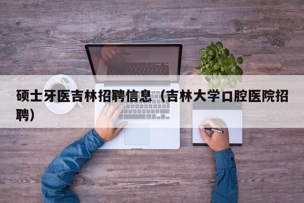 硕士牙医吉林招聘信息（吉林大学口腔医院招聘）-第1张图片-公办高校硕士招聘信息-最新高校硕士招聘信息-公办高校招聘条件