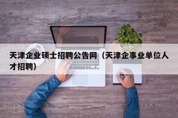 天津企业硕士招聘公告网（天津企事业单位人才招聘）-第1张图片-公办高校硕士招聘信息-最新高校硕士招聘信息-公办高校招聘条件
