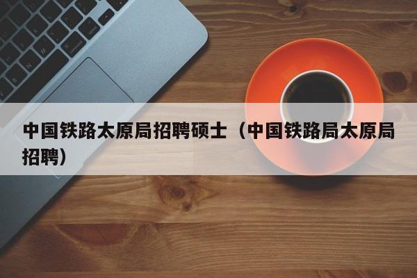 中国铁路太原局招聘硕士（中国铁路局太原局招聘）-第1张图片-公办高校硕士招聘信息-最新高校硕士招聘信息-公办高校招聘条件