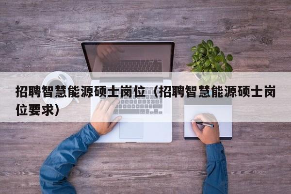 招聘智慧能源硕士岗位（招聘智慧能源硕士岗位要求）-第1张图片-公办高校硕士招聘信息-最新高校硕士招聘信息-公办高校招聘条件