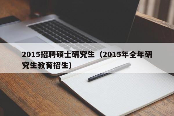 2015招聘硕士研究生（2015年全年研究生教育招生）-第1张图片-公办高校硕士招聘信息-最新高校硕士招聘信息-公办高校招聘条件