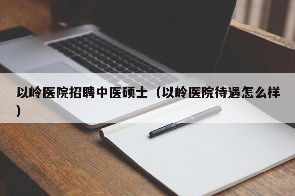 以岭医院招聘中医硕士（以岭医院待遇怎么样）-第1张图片-公办高校硕士招聘信息-最新高校硕士招聘信息-公办高校招聘条件
